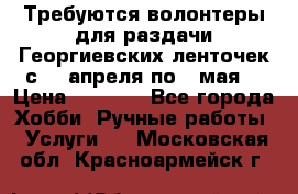 Требуются волонтеры для раздачи Георгиевских ленточек с 30 апреля по 9 мая. › Цена ­ 2 000 - Все города Хобби. Ручные работы » Услуги   . Московская обл.,Красноармейск г.